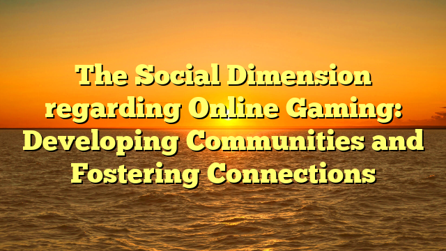 The Social Dimension regarding Online Gaming: Developing Communities and Fostering Connections