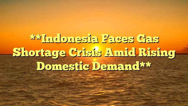 **Indonesia Faces Gas Shortage Crisis Amid Rising Domestic Demand**